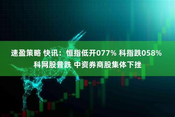 速盈策略 快讯：恒指低开077% 科指跌058% 科网股普跌 中资券商股集体下挫