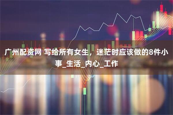 广州配资网 写给所有女生，迷茫时应该做的8件小事_生活_内心_工作