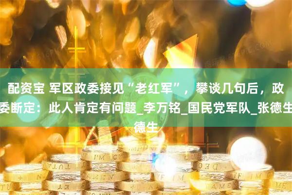 配资宝 军区政委接见“老红军”，攀谈几句后，政委断定：此人肯定有问题_李万铭_国民党军队_张德生