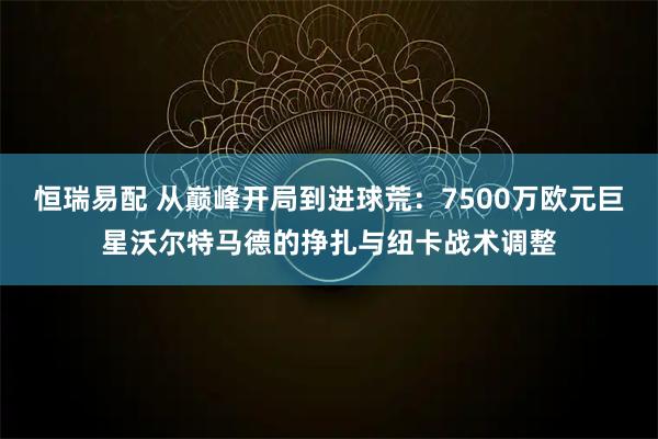 恒瑞易配 从巅峰开局到进球荒：7500万欧元巨星沃尔特马德的挣扎与纽卡战术调整