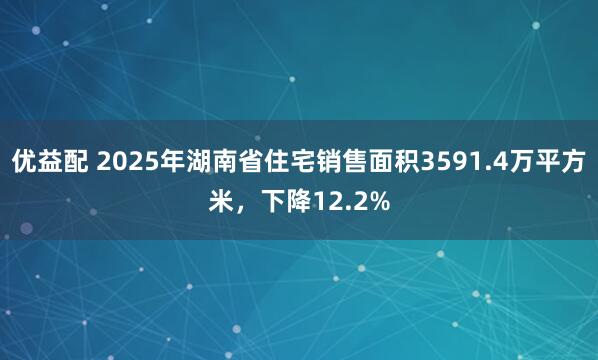 优益配 2025年湖南省住宅销售面积3591.4万平方米，下降12.2%