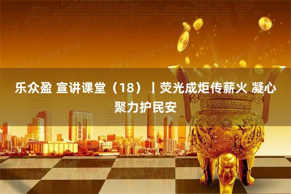 乐众盈 宣讲课堂（18）丨荧光成炬传薪火 凝心聚力护民安