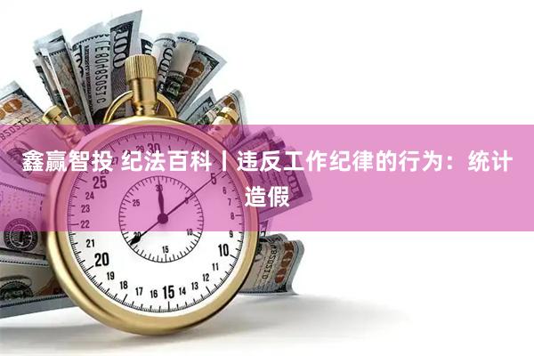鑫赢智投 纪法百科丨违反工作纪律的行为：统计造假
