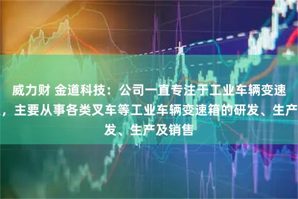 威力财 金道科技：公司一直专注于工业车辆变速箱行业，主要从事各类叉车等工业车辆变速箱的研发、生产及销售