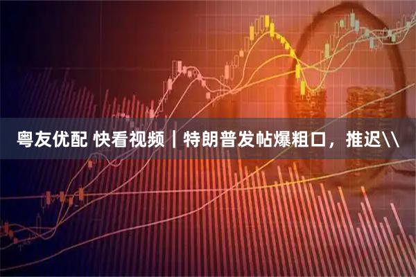 粤友优配 快看视频｜特朗普发帖爆粗口，推迟\