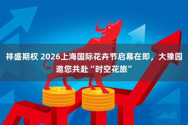 祥盛期权 2026上海国际花卉节启幕在即，大豫园邀您共赴“时空花旅”