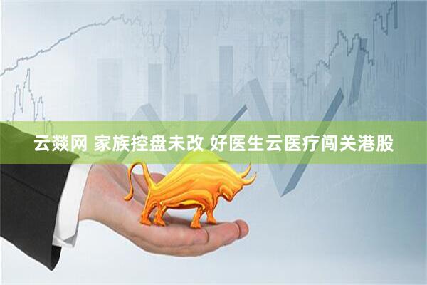 云燚网 家族控盘未改 好医生云医疗闯关港股