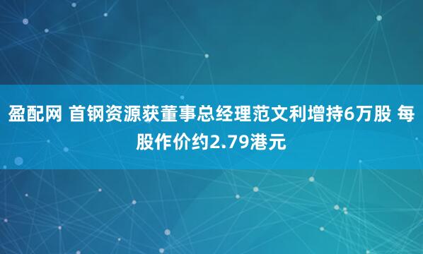 盈配网 首钢资源获董事总经理范文利增持6万股 每股作价约2.79港元