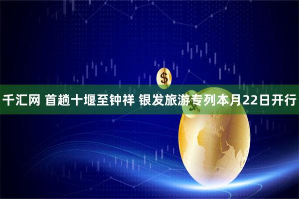 千汇网 首趟十堰至钟祥 银发旅游专列本月22日开行